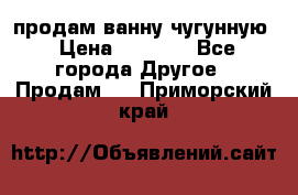  продам ванну чугунную › Цена ­ 7 000 - Все города Другое » Продам   . Приморский край